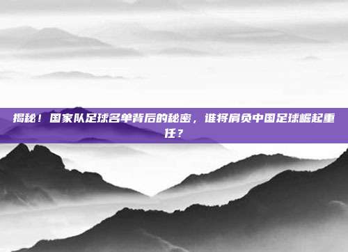 揭秘！国家队足球名单背后的秘密，谁将肩负中国足球崛起重任？