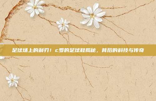 足球场上的利刃！c罗的足球鞋揭秘，背后的科技与传奇