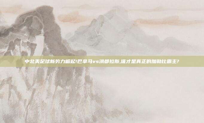 中北美足球新势力崛起!巴拿马vs洪都拉斯,谁才是真正的加勒比霸主?