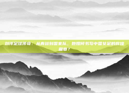 刘洋足球传奇：从青训到国家队，她如何书写中国女足的辉煌篇章？