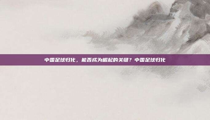中国足球归化，能否成为崛起的关键？中国足球归化