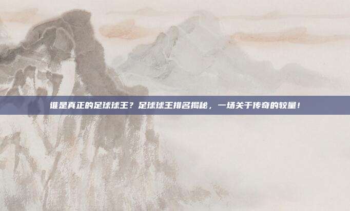 谁是真正的足球球王？足球球王排名揭秘，一场关于传奇的较量！