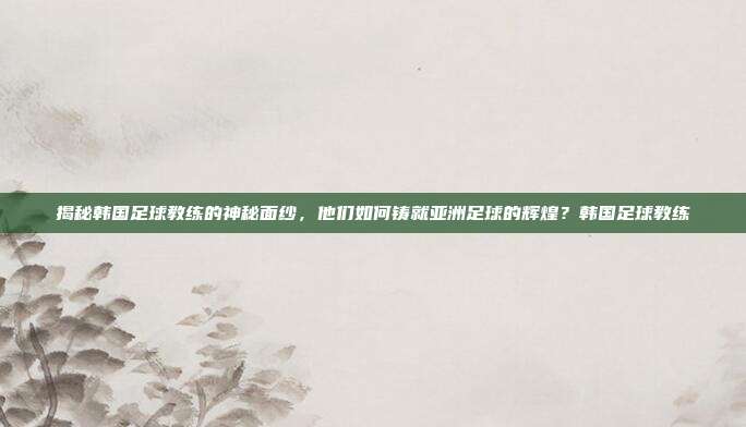 揭秘韩国足球教练的神秘面纱，他们如何铸就亚洲足球的辉煌？韩国足球教练