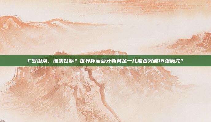 C罗泪别，谁来扛旗？世界杯葡萄牙新黄金一代能否突破16强魔咒？