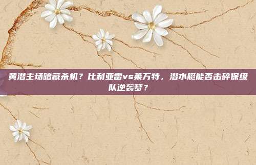 黄潜主场暗藏杀机？比利亚雷vs莱万特，潜水艇能否击碎保级队逆袭梦？