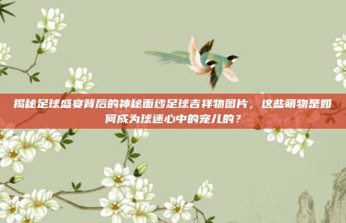 揭秘足球盛宴背后的神秘面纱足球吉祥物图片，这些萌物是如何成为球迷心中的宠儿的？