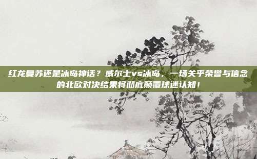 红龙复苏还是冰岛神话？威尔士vs冰岛，一场关乎荣誉与信念的北欧对决结果将彻底颠覆球迷认知！
