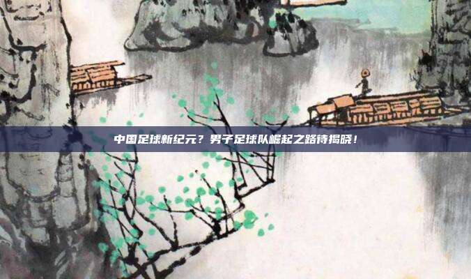中国足球新纪元？男子足球队崛起之路待揭晓！