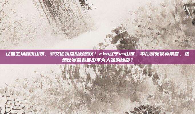 辽篮主场复仇山东，郭艾伦状态掀起热议！cba辽宁vs山东，季后赛冤家再聚首，这场比赛藏着多少不为人知的秘密？