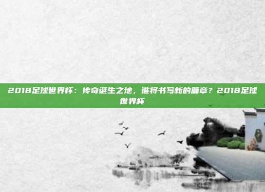 2018足球世界杯：传奇诞生之地，谁将书写新的篇章？2018足球世界杯