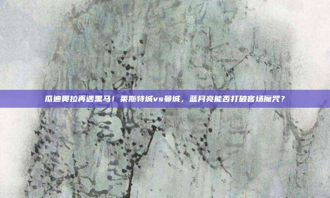 瓜迪奥拉再遇黑马！莱斯特城vs曼城，蓝月亮能否打破客场魔咒？