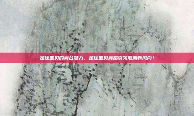 足球宝贝的舞台魅力，足球宝贝舞蹈引领潮流新风尚！