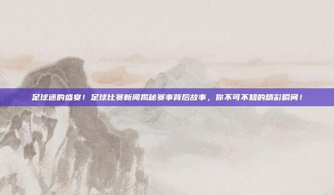 足球迷的盛宴！足球比赛新闻揭秘赛事背后故事，你不可不知的精彩瞬间！