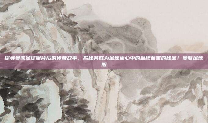 探寻曼联足球服背后的传奇故事，揭秘其成为足球迷心中的至臻至宝的秘密！曼联足球服