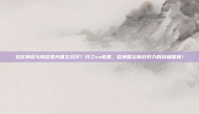 北欧神话与南欧荣光谁主沉浮？芬兰vs希腊，欧洲篮坛新旧势力的终极碰撞！