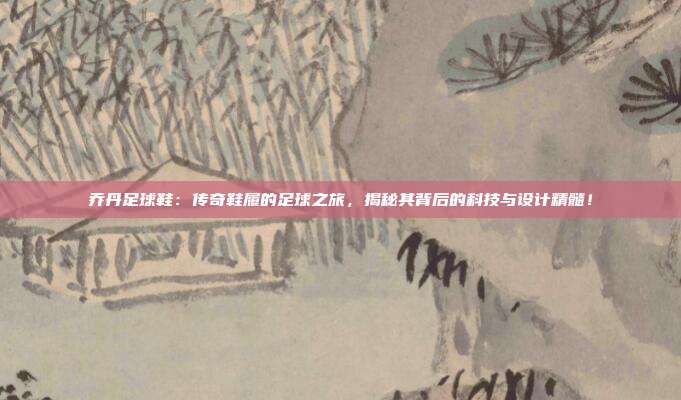 乔丹足球鞋：传奇鞋履的足球之旅，揭秘其背后的科技与设计精髓！