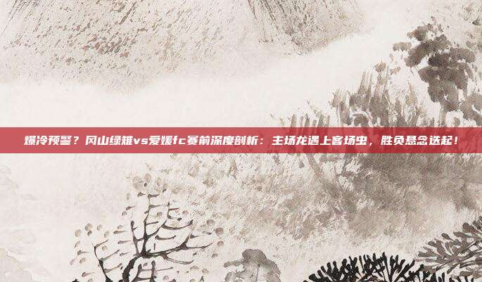 爆冷预警？冈山绿雉vs爱媛fc赛前深度剖析：主场龙遇上客场虫，胜负悬念迭起！