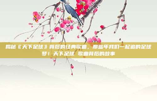 揭秘《天下足球》背后的经典歌曲，那些年我们一起追的足球梦！天下足球 歌曲背后的故事