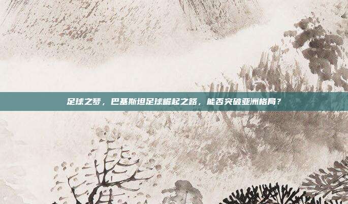 足球之梦，巴基斯坦足球崛起之路，能否突破亚洲格局？