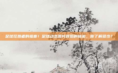 足球狂热者的福音！足球动态图片背后的秘密，你了解多少？