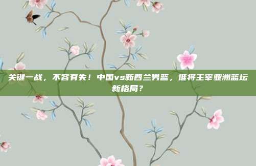 关键一战，不容有失！中国vs新西兰男篮，谁将主宰亚洲篮坛新格局？
