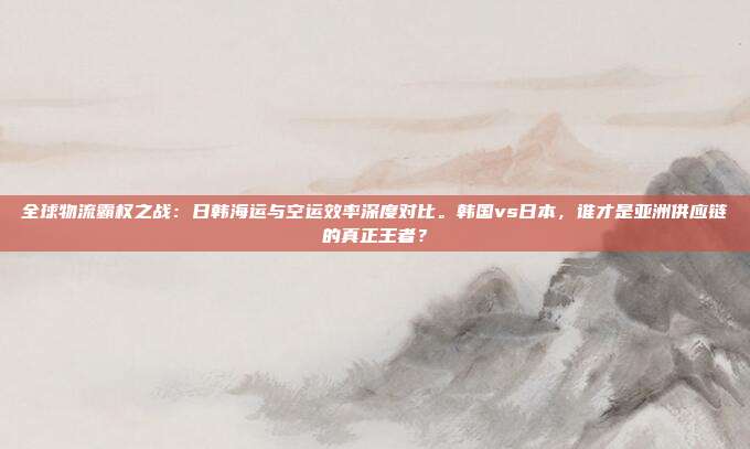 全球物流霸权之战：日韩海运与空运效率深度对比。韩国vs日本，谁才是亚洲供应链的真正王者？