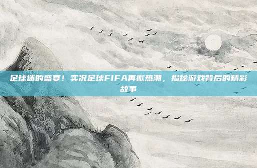 足球迷的盛宴！实况足球FIFA再掀热潮，揭秘游戏背后的精彩故事