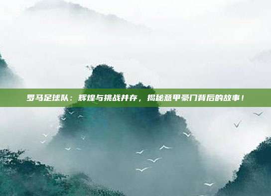 罗马足球队：辉煌与挑战并存，揭秘意甲豪门背后的故事！