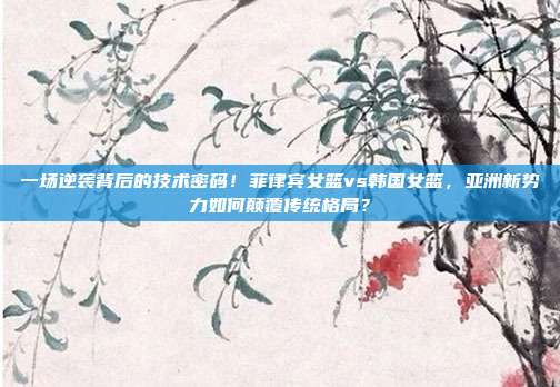 一场逆袭背后的技术密码！菲律宾女篮vs韩国女篮，亚洲新势力如何颠覆传统格局？