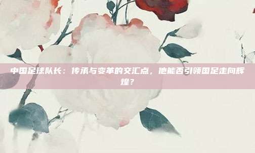 中国足球队长：传承与变革的交汇点，他能否引领国足走向辉煌？