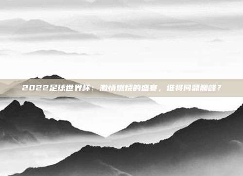 2022足球世界杯：激情燃烧的盛宴，谁将问鼎巅峰？
