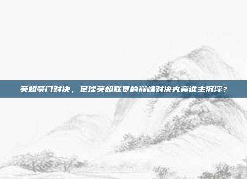 英超豪门对决，足球英超联赛的巅峰对决究竟谁主沉浮？