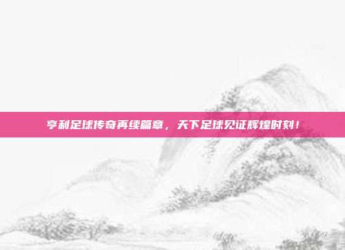 亨利足球传奇再续篇章，天下足球见证辉煌时刻！