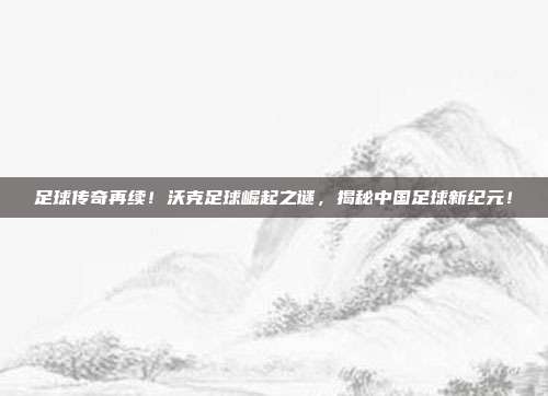 足球传奇再续！沃克足球崛起之谜，揭秘中国足球新纪元！