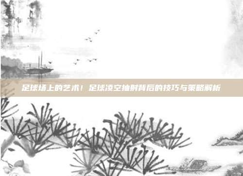 足球场上的艺术！足球凌空抽射背后的技巧与策略解析