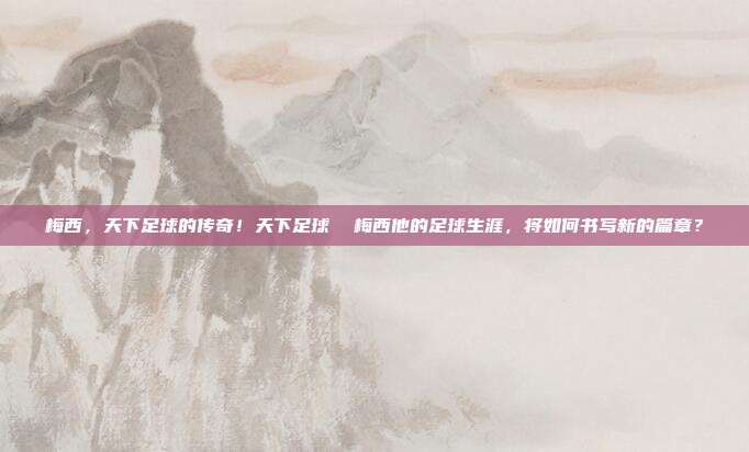 梅西，天下足球的传奇！天下足球  梅西他的足球生涯，将如何书写新的篇章？