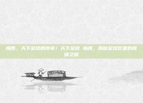 梅西，天下足球的传奇！天下足球 梅西，揭秘足球巨星的辉煌之路