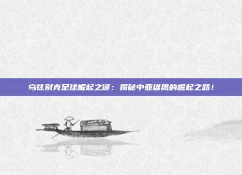 乌兹别克足球崛起之谜：揭秘中亚雄鹰的崛起之路！