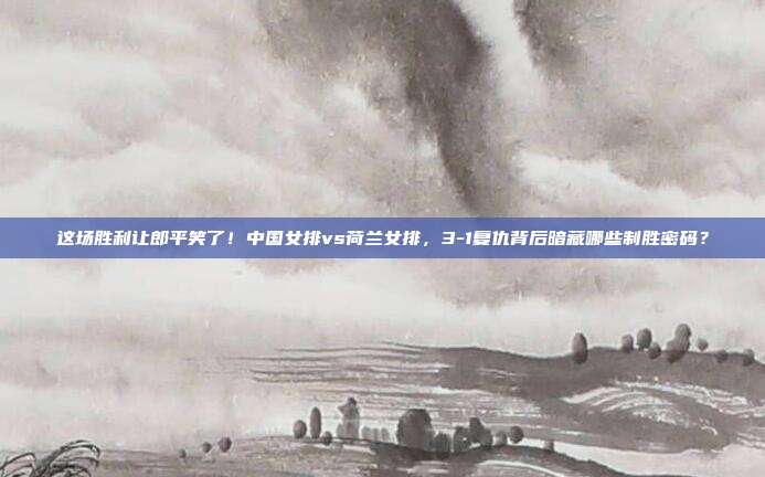 这场胜利让郎平笑了！中国女排vs荷兰女排，3-1复仇背后暗藏哪些制胜密码？