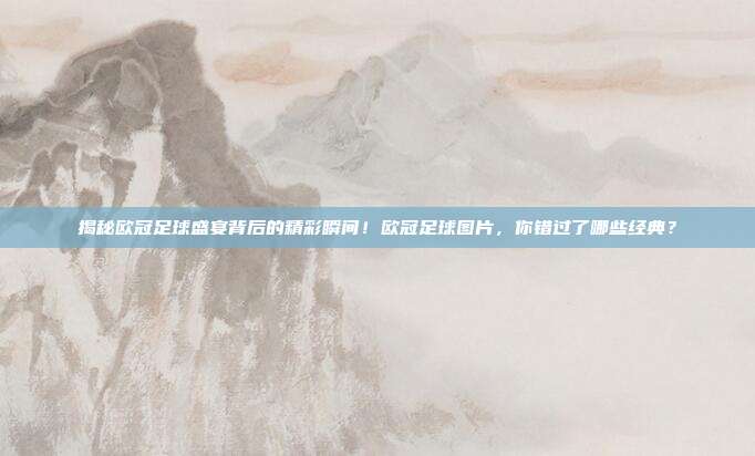 揭秘欧冠足球盛宴背后的精彩瞬间！欧冠足球图片，你错过了哪些经典？