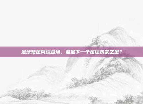 足球新星闪耀登场，谁是下一个足球未来之星？