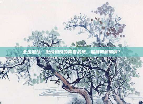 全运足球：激情燃烧的青春战场，谁能问鼎巅峰？