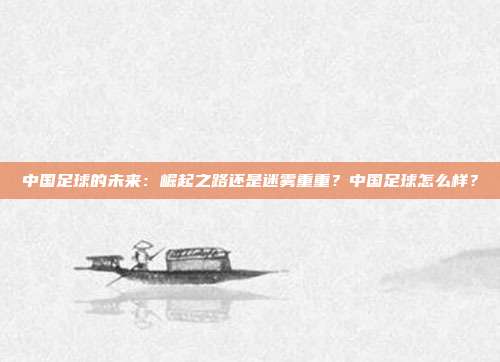 中国足球的未来：崛起之路还是迷雾重重？中国足球怎么样？