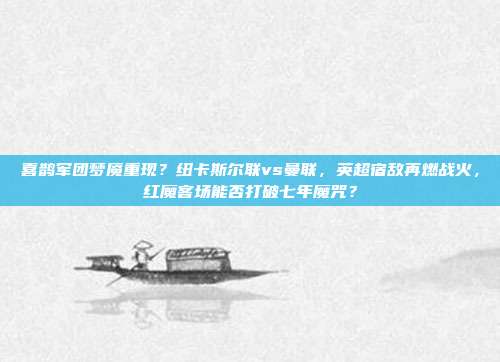 喜鹊军团梦魇重现？纽卡斯尔联vs曼联，英超宿敌再燃战火，红魔客场能否打破七年魔咒？