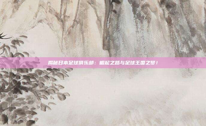 揭秘日本足球俱乐部：崛起之路与足球王国之梦！