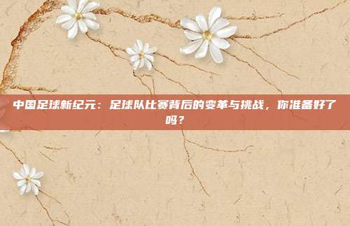 中国足球新纪元：足球队比赛背后的变革与挑战，你准备好了吗？