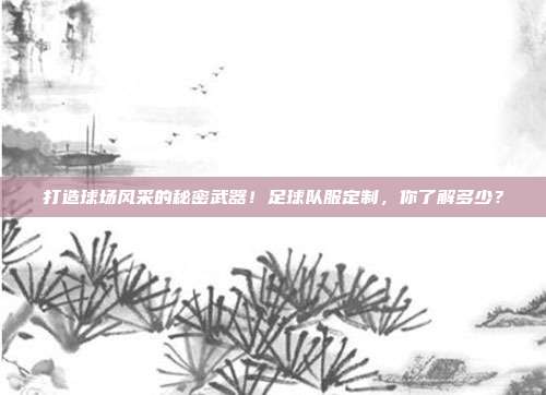 打造球场风采的秘密武器！足球队服定制，你了解多少？