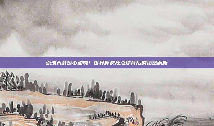 点球大战惊心动魄！世界杯疯狂点球背后的秘密解析