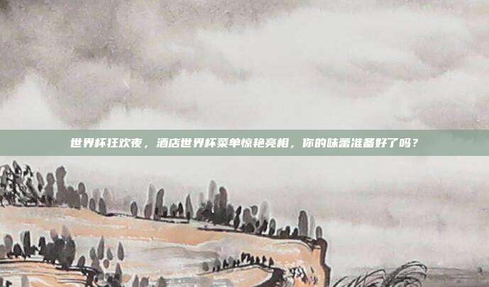 世界杯狂欢夜，酒店世界杯菜单惊艳亮相，你的味蕾准备好了吗？