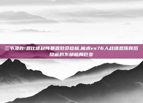 三节溃败!恩比德缺阵暴露致命短板,魔术vs76人战绩悬殊背后隐藏的东部格局巨变